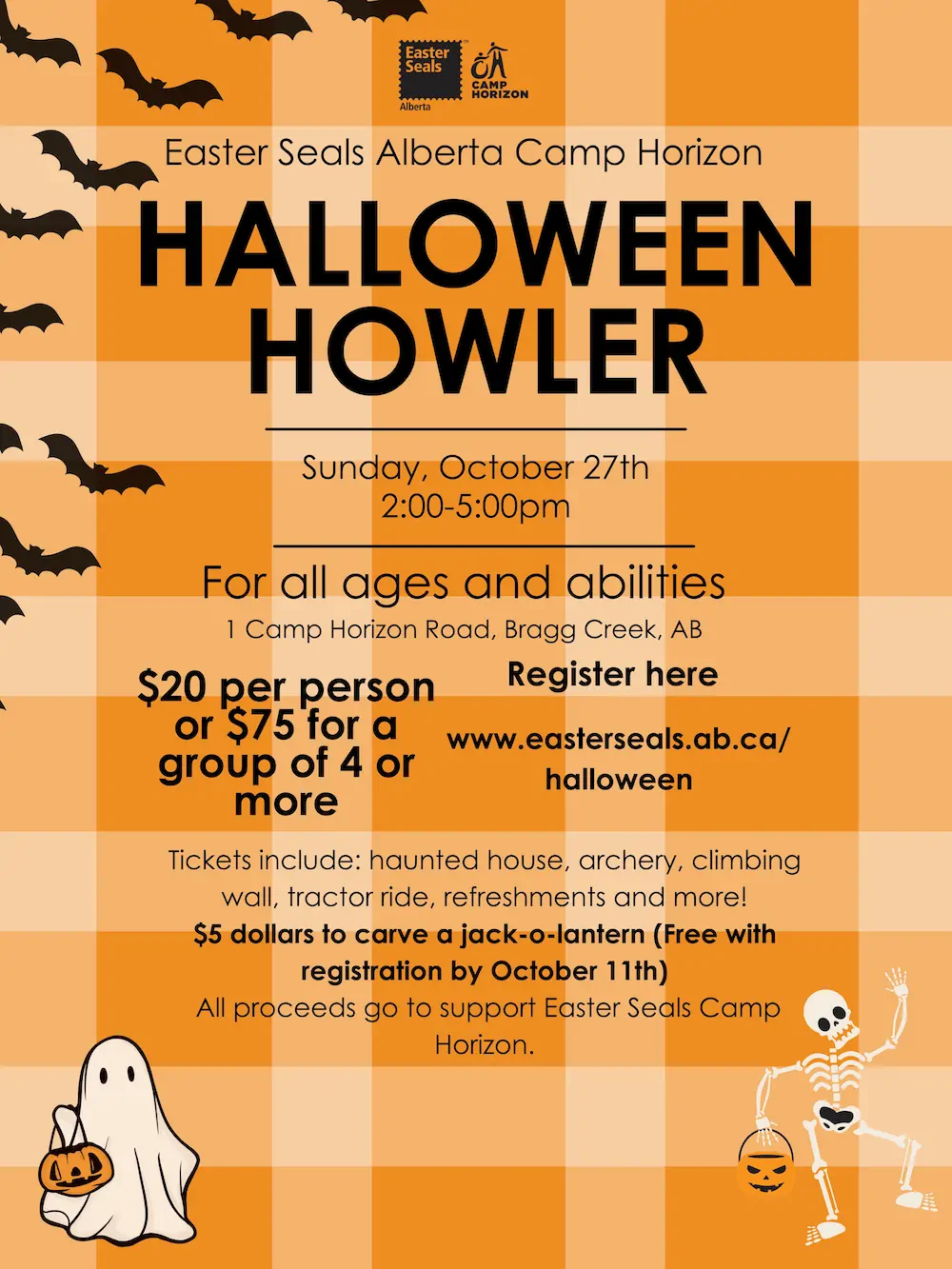 Easter Seals Alberta Camp Horizon HALLOWEEN HOWLER Sunday, October 27th 2:00-5:00pm For all ages and abilities 1 Camp Horizon Road, Bragg Creek, AB $20 per person or $75 for a group of 4 or more Register here www.easterseals.ab.ca/ halloween Tickets include: haunted house, archery, climbing wall, tractor ride, refreshments and more! $5 dollars to carve a jack-o-lantern (Free with registration by October 11th) All proceeds go to support Easter Seals Camp Horizon.