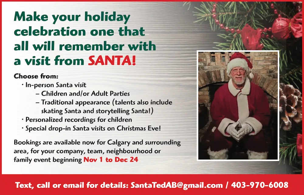 Make your holiday celebration one that all will remember with a visit from SANTA!
Choose from:
• In-person Santa visit
– Children and/or Adult Parties
– Traditional appearance (talents also include skating Santa and storytelling Santa!)
• Personalized recordings for children
• Special drop-in Santa visits on Christmas Eve!
Bookings are available now for Calgary and surrounding area, for your company, team, neighbourhood or family event beginning Nov 1 to Dec 24
 
Text, call or email for details: SantaTedAB@gmail.com / 403-970-6008