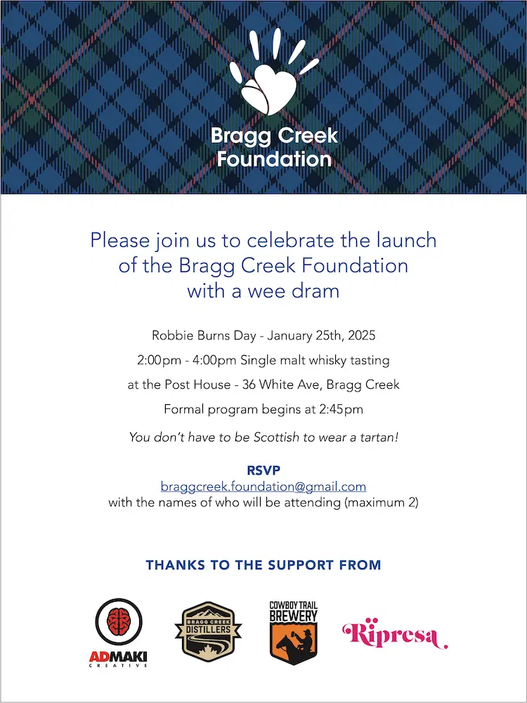 Please join us to celebrate the launch of the Bragg Creek Foundation with a wee dram Robbie Burns Day - January 25th, 2025 2:00pm - 4:00pm Single malt whisky tasting at the Post House - 36 White Ave, Bragg Creek Formal program begins at 2:45pm You don’t have to be Scottish to wear a tartan! RSVP braggcreek.foundation@gmail.com with the names of who will be attending (maximum 2) THANKS TO THE SUPPORT FROM Admaki, Bragg Creek Distillers, Cowboy Trail Brewery, Ripresa