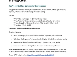Have Your Say on Housing for Seniors In Bragg Creek You're Invited to a Community Conversation Bragg Creek has an opportunity to shape how it supports seniors as they age, including exploring the need for affordable, age-friendly housing. Details: Who: Older adults (ages 55+) living in Bragg Creek What: A community conversation about affordable housing for seniors Where: Bragg Creek Snowbirds Seniors Fellowship (19 Balsam Ave) When: June 5 (9:00-11:00) Coffee and light refreshments will be provided. This is a chance to: ● Share what helps you or other seniors feel safe, supported, and connected ● Talk about challenges you’ve faced when looking for affordable or suitable housing ● Discuss what kinds of housing would make a difference for older adults ● Learn more about what might be in the works and how to stay informed Your voice matters. Whether you're thinking ahead for yourself, supporting a loved one, or already navigating housing challenges, your insights can help shape what comes next. Please RSVP using this link: https://forms.gle/hVrnqhMUqSuuX3GF9 This focus group is part of a seniors’ affordable housing needs assessment co-hosted by the Rocky View Foundation and HelpSeeker Technologies.