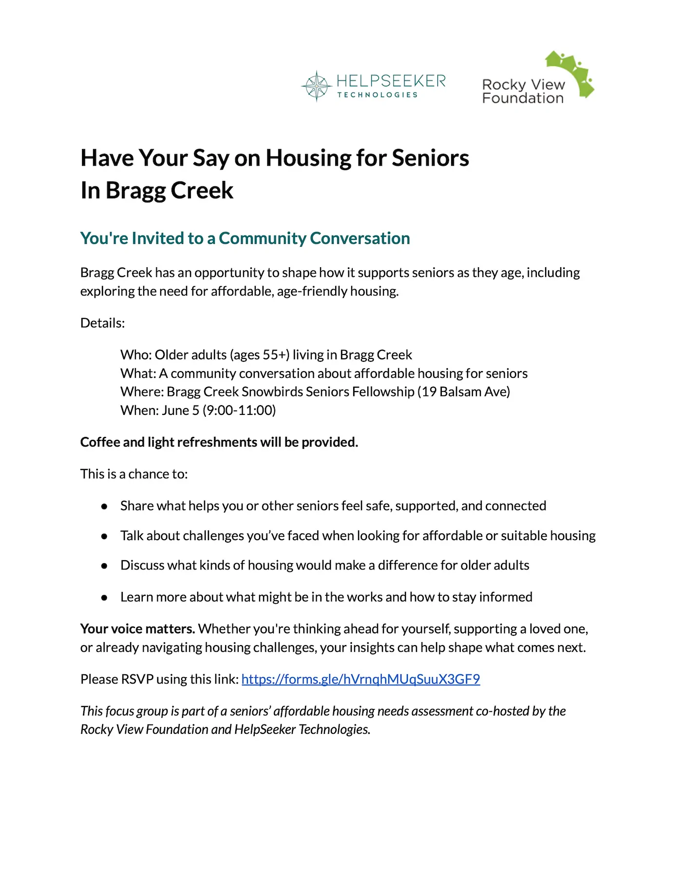 Have Your Say on Housing for Seniors In Bragg Creek You're Invited to a Community Conversation Bragg Creek has an opportunity to shape how it supports seniors as they age, including exploring the need for affordable, age-friendly housing. Details: Who: Older adults (ages 55+) living in Bragg Creek What: A community conversation about affordable housing for seniors Where: Bragg Creek Snowbirds Seniors Fellowship (19 Balsam Ave) When: June 5 (9:00-11:00) Coffee and light refreshments will be provided. This is a chance to: ● Share what helps you or other seniors feel safe, supported, and connected ● Talk about challenges you’ve faced when looking for affordable or suitable housing ● Discuss what kinds of housing would make a difference for older adults ● Learn more about what might be in the works and how to stay informed Your voice matters. Whether you're thinking ahead for yourself, supporting a loved one, or already navigating housing challenges, your insights can help shape what comes next. Please RSVP using this link: https://forms.gle/hVrnqhMUqSuuX3GF9 This focus group is part of a seniors’ affordable housing needs assessment co-hosted by the Rocky View Foundation and HelpSeeker Technologies.