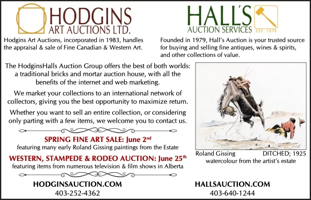 Hodgins Art Auctions, incorporated in 1983, handles Founded in 1979, Hall’s Auction is your trusted source the appraisal & sale of Fine Canadian & Western Art. for buying and selling fine antiques, wines & spirits, and other collections of value. The HodginsHalls Auction Group offers the best of both worlds: a traditional bricks and mortar auction house, with all the benefits of the internet and web marketing. We market your collections to an international network of collectors, giving you the best opportunity to maximize return. Whether you want to sell an entire collection, or considering only parting with a few items, we welcome you to contact us. SPRING FINE ART SALE: June 2nd featuring many early Roland Gissing paintings from the Estate WESTERN, STAMPEDE & RODEO AUCTION: June 25th featuring items from numerous television & film shows in Alberta HODGINSAUCTION.COM Roland Gissing watercolour from the artist’s estate HALLSAUCTION.COM DITCHED; 1925 403-252-4362 403-640-1244