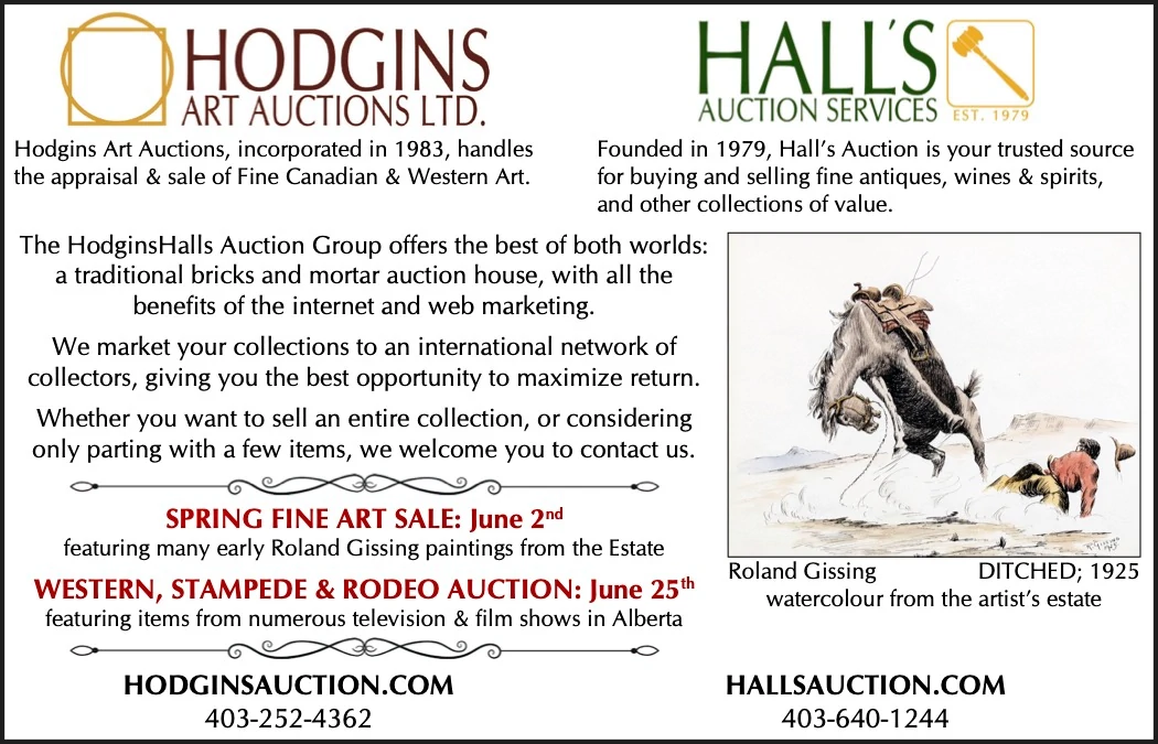 Hodgins Art Auctions, incorporated in 1983, handles Founded in 1979, Hall’s Auction is your trusted source the appraisal & sale of Fine Canadian & Western Art. for buying and selling fine antiques, wines & spirits, and other collections of value. The HodginsHalls Auction Group offers the best of both worlds: a traditional bricks and mortar auction house, with all the benefits of the internet and web marketing. We market your collections to an international network of collectors, giving you the best opportunity to maximize return. Whether you want to sell an entire collection, or considering only parting with a few items, we welcome you to contact us. SPRING FINE ART SALE: June 2nd featuring many early Roland Gissing paintings from the Estate WESTERN, STAMPEDE & RODEO AUCTION: June 25th featuring items from numerous television & film shows in Alberta HODGINSAUCTION.COM Roland Gissing watercolour from the artist’s estate HALLSAUCTION.COM DITCHED; 1925 403-252-4362 403-640-1244