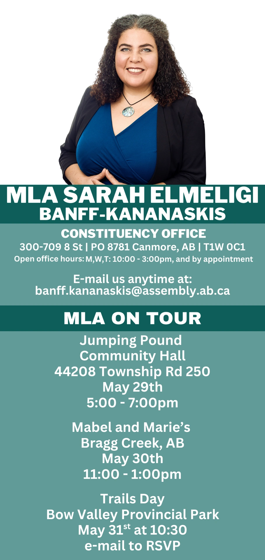 MLA SARAH ELMELIGI BANFF-KANANASKIS CONSTITUENCY OFFICE 300-709 8 St | PO 8781 Canmore, AB | T1W OC1 Open office hours: M,W,T: 10:00 - 3:00pm, and by appointment E-mail us anytime at: banff.kananaskis@assembly.ab.ca MLA ON TOUR Jumping Pound Community Hall 44208 Township Rd 250 May 29th 5:00 - 7:00pm Mabel and Marie's Bragg Creek, AB May 30th 11:00 - 1:00 pm Trails Day Bow Valley Provincial Park May 31st at 10:30 e-mail to RSVP