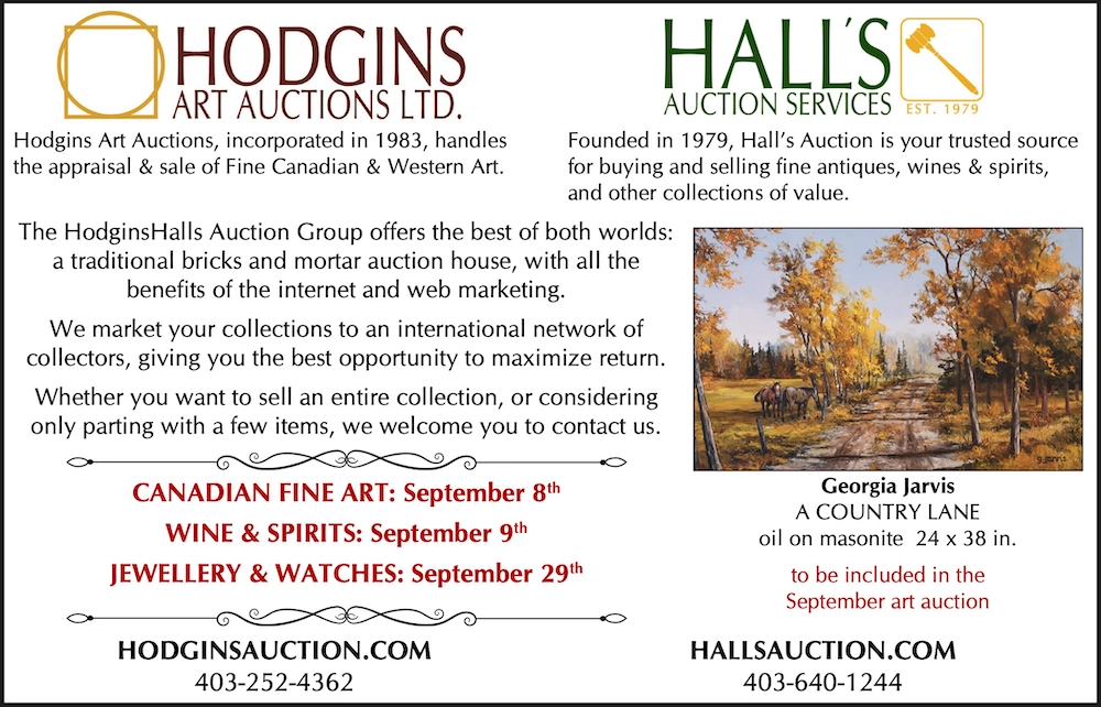 Hodgins Art Auctions, incorporated in 1983, handles Founded in 1979, Hall’s Auction is your trusted source the appraisal & sale of Fine Canadian & Western Art. for buying and selling fine antiques, wines & spirits, and other collections of value. The HodginsHalls Auction Group offers the best of both worlds: a traditional bricks and mortar auction house, with all the benefits of the internet and web marketing. We market your collections to an international network of collectors, giving you the best opportunity to maximize return. Whether you want to sell an entire collection, or considering only parting with a few items, we welcome you to contact us. CANADIAN FINE ART: September 8th WINE & SPIRITS: September 9th JEWELLERY & WATCHES: September 29th HODGINSAUCTION.COM Georgia Jarvis A COUNTRY LANE oil on masonite 24 x 38 in. to be included in the September art auction HALLSAUCTION.COM 403-252-4362 403-640-1244