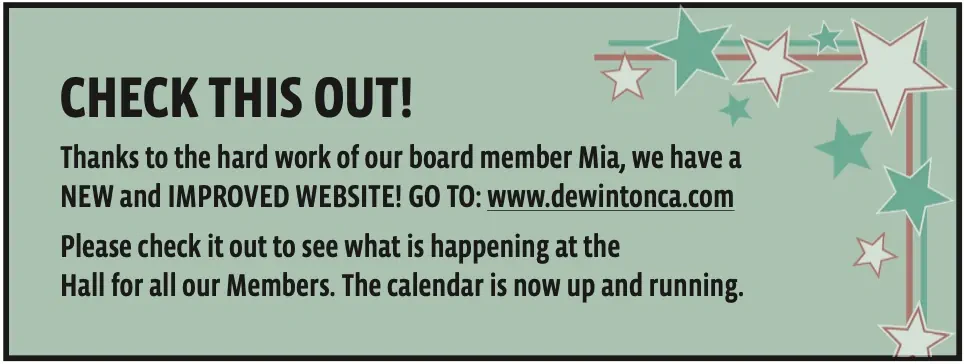 CHECK THIS OUT!
Thanks to the hard work of our board member Mia, we have a NEW and IMPROVED WEBSITE! GO TO: www.dewintonca.com
Please check it out to see what is happening at the
Hall for all our Members. The calendar is now up and running.
