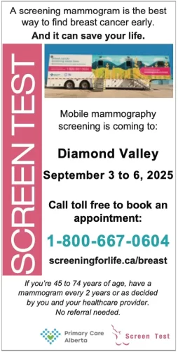 A screening mammogram is the best way to find breast cancer early. And it can save your life.
Mobile mammography screening is coming to:
Diamond Valley September 3 to 6, 2025
Call toll free to book an appointment:
1-800-667-0604
screeningforlife.ca/breast
If you’re 45 to 74 years of age, have a mammogram every 2 years or as decided by you and your healthcare provider. No referral needed.