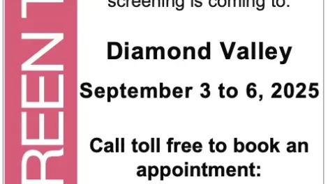 A screening mammogram is the best way to find breast cancer early. And it can save your life. Mobile mammography screening is coming to: Diamond Valley September 3 to 6, 2025 Call toll free to book an appointment: 1-800-667-0604 screeningforlife.ca/breast If you’re 45 to 74 years of age, have a mammogram every 2 years or as decided by you and your healthcare provider. No referral needed.