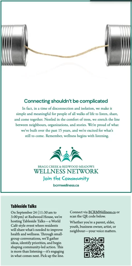 Connecting shouldn’t be complicated
In fact, in a time of disconnection and isolation, we make it simple and meaningful for people of all walks of life to listen, share, and come together. Nestled in the comfort of trees, we stretch the line between neighbours, organizations, and stories. We’re proud of what we’ve built over the past 15 years, and we’re excited for what’s
still to come. Remember, wellness begins with listening.
BRAGG CREEK & REDWOOD MEADOWS WELLNESS NETWORK
Join the Community
bcrmwellness.ca
Tableside Talks
On September 24 (11:30 am to 3:00 pm) at Redwood House, we’re hosting Tableside Talks—a World Café-style event where residents will share what’s needed to improve health and wellness. Through small- group conversations, we’ll gather ideas, identify priorities, and begin shaping community-led action. This is more than listening—it’s engaging in what comes next. Pick up the line.
Connect via BCRMWellness.ca or scan the QR code below.
Whether you’re a parent, elder, youth, business owner, artist, or neighbour—your voice matters.