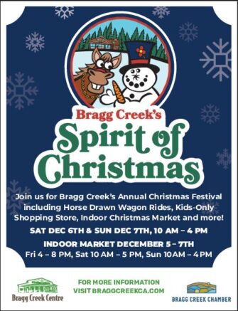 FESTIVAL SatDec6&SunDec7 10AM-4PM Join us for Bragg Creek’s Annual Christmas Festival including Horse Drawn Wagon Rides, Kids-Only Shopping Store, Local In-Store Activities and more! INDOOR MARKET FriDec5 4PM-8PM SatDec6 10AM-5PM SunDec7 10AM-4PM 48 vendors. Shop small, shop Bragg.