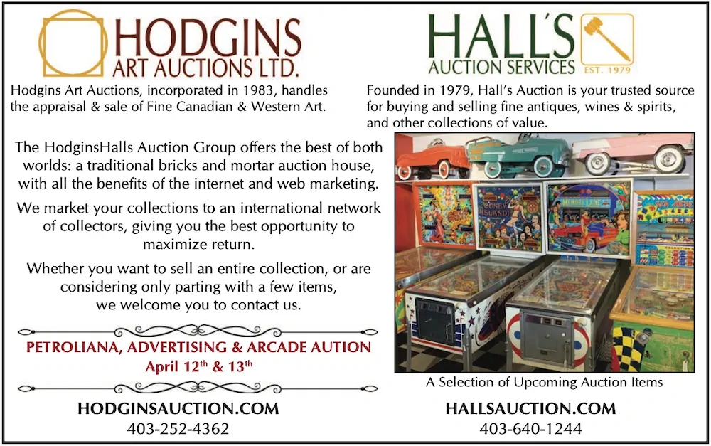 Hodgins Art Auctions, incorporated in 1983, handles Founded in 1979, Hall’s Auction is your trusted source the appraisal & sale of Fine Canadian & Western Art. for buying and selling fine antiques, wines & spirits, and other collections of value. The HodginsHalls Auction Group offers the best of both worlds: a traditional bricks and mortar auction house, with all the benefits of the internet and web marketing. We market your collections to an international network of collectors, giving you the best opportunity to maximize return. Whether you want to sell an entire collection, or are considering only parting with a few items, we welcome you to contact us. PETROLIANA, ADVERTISING & ARCADE AUTION April 12th & 13th HODGINSAUCTION.COM A Selection of Upcoming Auction Items HALLSAUCTION.COM 403-252-4362 403-640-1244