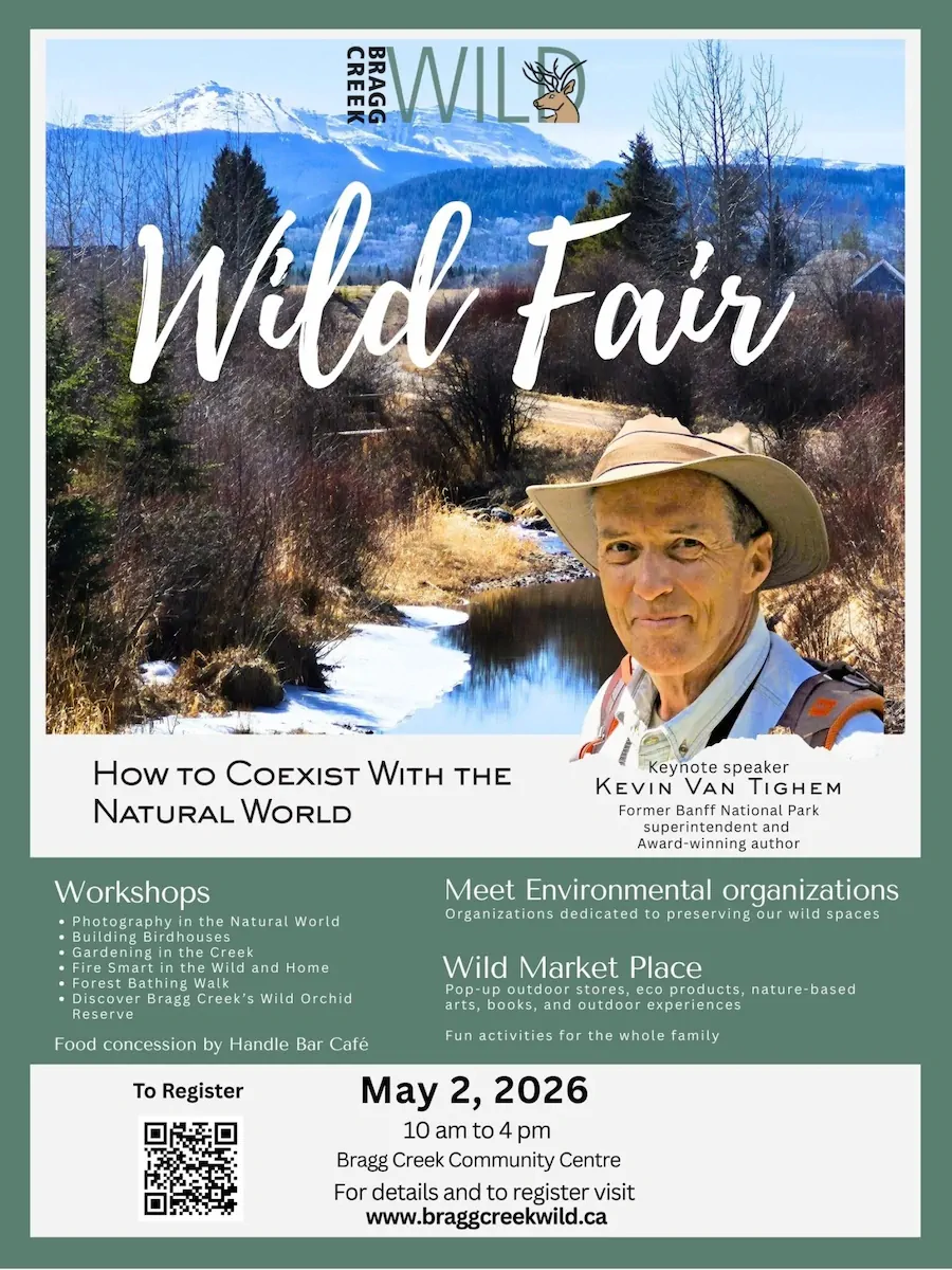 HOW TO COEXIST WITH THE NATURAL WORLD Workshops • Photography in the Natural World bullding birnouses bardening in the Creek Fire Smart in the Wild and Home Forest Bathing Walk • Discover Bragg Creek's Wild Orchid Reserve Food concession by Handle Bar Café To Register Keynote speaker KEVIN VAN TIGHEM Former Banff National Park superintendent and Award- winning author Meet Environmental organizations Organizations dedicated to preserving our wild spaces Wild Market Place Poo-uo outdoor stores eco products. nature-based as doors and ourreerences Fun activities for the whole family May 2, 2026 10 am to 4 pm Bragg Creek Community Centre For details and to register visit www.braggcreekwild.ca
