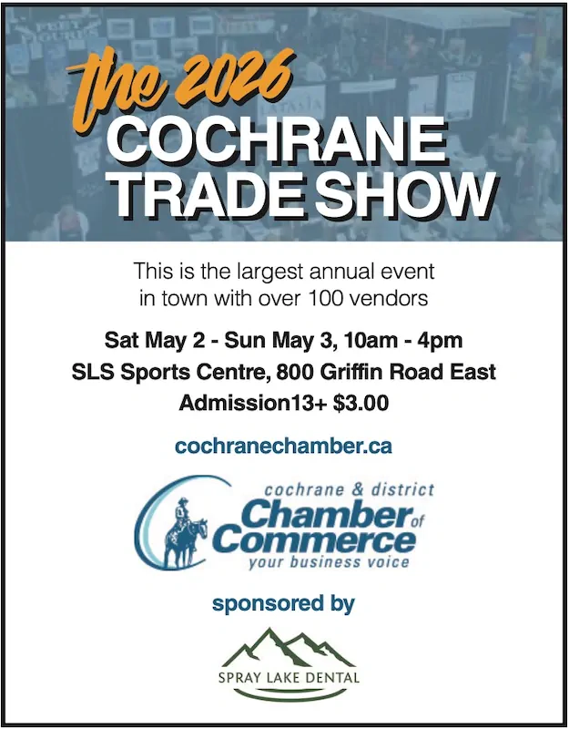 The 2026 COCHRANE COCHRANE TRADE SHOW TRADE SHOW This is the largest annual event in town with over 100 vendors Sat May 2 - Sun May 3, 10am - 4pm SLS Sports Centre, 800 Griffin Road East Admission13+ $3.00 cochranechamber.ca sponsored by Spray Lake Dental