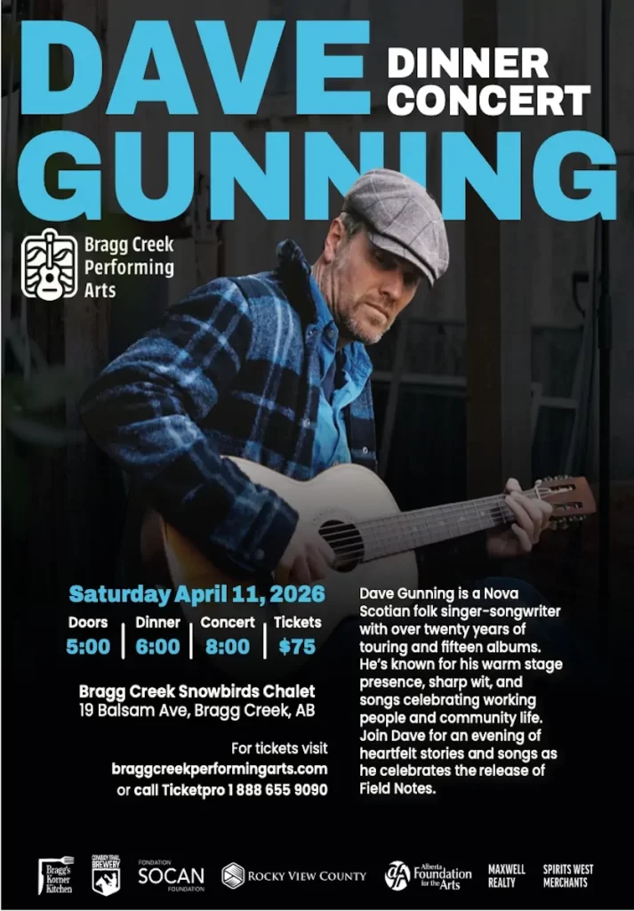 DAVE GUNNING DINNER CONCERT Saturday April 11, 2026 Doors Dinner Concert Tickets 5:00 6:00 8:00 $75 Bragg Creek Snowbirds Chalet 19 Balsam Ave, Bragg Creek, AB For tickets visit braggcreekperformingarts.com or call Ticketpro 1 888 655 9090 Dave Gunning is a Nova Scotian folk singer-songwriter with over twenty years of touring and fifteen albums. He’s known for his warm stage presence, sharp wit, and songs celebrating working people and community life. Join Dave for an evening of heartfelt stories and songs as he celebrates the release of Field Notes.