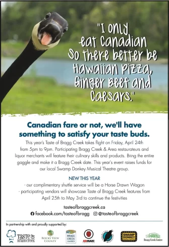Canadian fare or not, we'll have something to satisfy your taste buds.
This year’s Taste of Bragg Creek takes flight on Friday, April 24th
from 5pm to 9pm. Participating Bragg Creek & Area restaurateurs and liquor merchants will feature their culinary skills and products. Bring the entire gaggle and make it a Bragg Creek date. This year's event raises funds for our local Swamp Donkey Musical Theatre group.
NEW THIS YEAR
- our complimentary shuttle service will be a Horse Drawn Wagon
- participating vendors will showcase Taste of Bragg Creek features from April 25th to May 3rd to continue the festivities
tasteofbraggcreek.ca