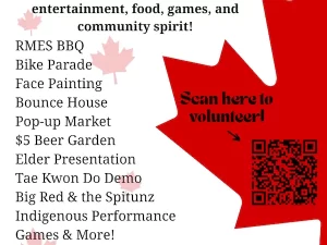 Canada Day Join us for a full day of family fun, live entertainment, food, games, and community spirit! RMES BBQ Bike Parade Face Painting Bounce House Pop-up Market Scan here to volunteer! $5 Beer Garden Elder Presentation Tae Kwon Do Demo Big Red & the Spitunz Indigenous Performance Games & More! Fireworks Show - 10:30pm Proudly brought to you by local sponsors!